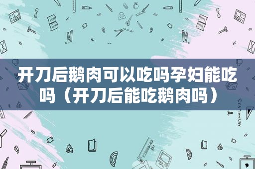 开刀后鹅肉可以吃吗孕妇能吃吗（开刀后能吃鹅肉吗）