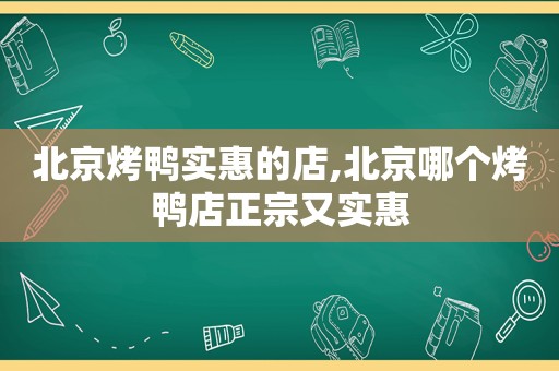 北京烤鸭实惠的店,北京哪个烤鸭店正宗又实惠