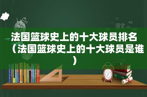 法国篮球史上的十大球员排名（法国篮球史上的十大球员是谁）