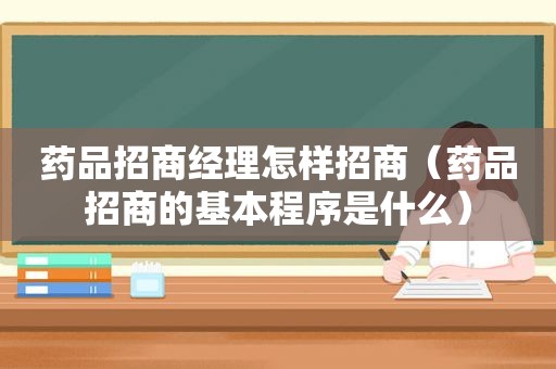 药品招商经理怎样招商（药品招商的基本程序是什么）