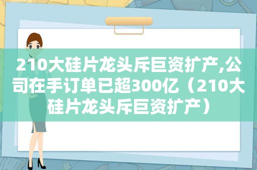 210大硅片龙头斥巨资扩产,公司在手订单已超300亿（210大硅片龙头斥巨资扩产）