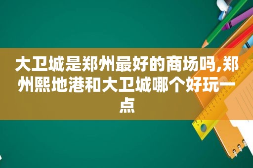 大卫城是郑州最好的商场吗,郑州熙地港和大卫城哪个好玩一点