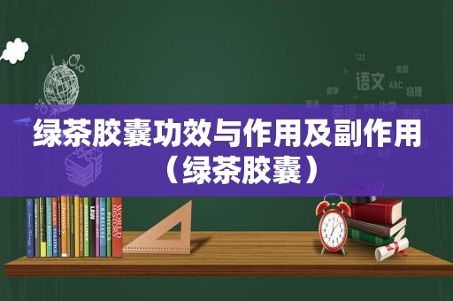 绿茶胶囊功效与作用及副作用（绿茶胶囊）