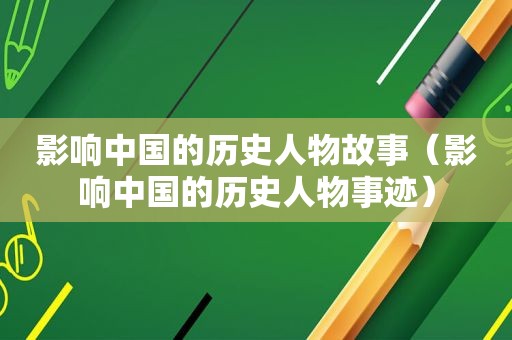 影响中国的历史人物故事（影响中国的历史人物事迹）