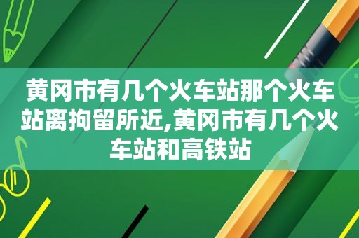 黄冈市有几个火车站那个火车站离拘留所近,黄冈市有几个火车站和高铁站