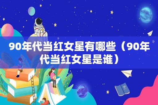 90年代当红女星有哪些（90年代当红女星是谁）