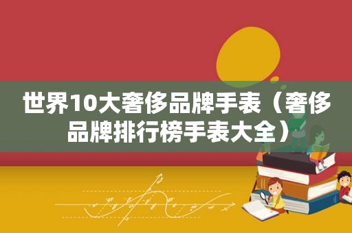 世界10大奢侈品牌手表（奢侈品牌排行榜手表大全）