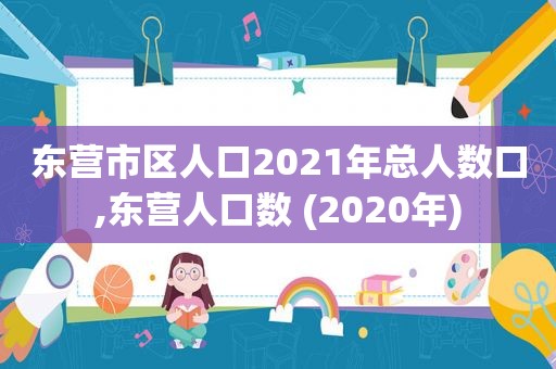 东营市区人口2021年总人数口,东营人口数 (2020年)