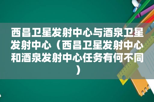 西昌卫星发射中心与酒泉卫星发射中心（西昌卫星发射中心和酒泉发射中心任务有何不同）