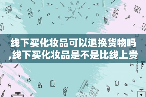 线下买化妆品可以退换货物吗,线下买化妆品是不是比线上贵