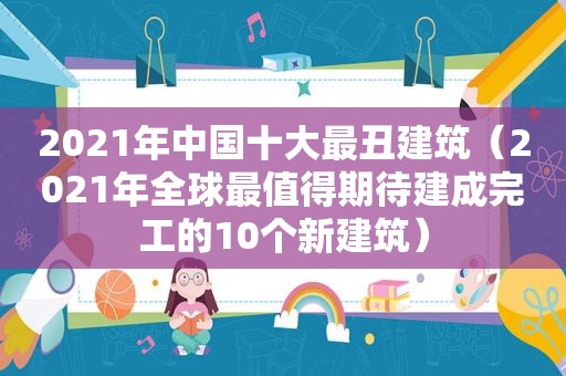 2021年中国十大最丑建筑（2021年全球最值得期待建成完工的10个新建筑）