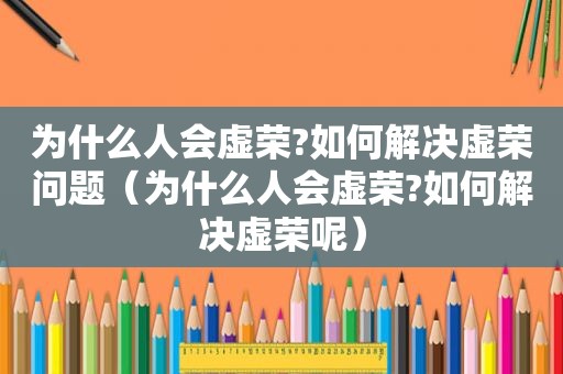 为什么人会虚荣?如何解决虚荣问题（为什么人会虚荣?如何解决虚荣呢）