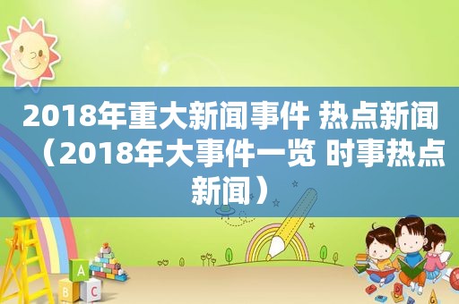 2018年重大新闻事件 热点新闻（2018年大事件一览 时事热点新闻）