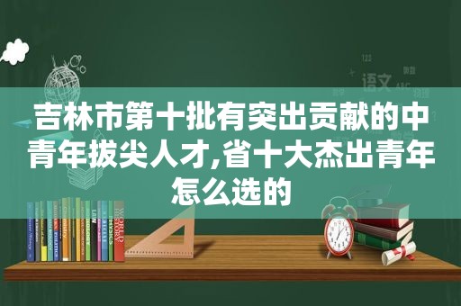 吉林市第十批有突出贡献的中青年拔尖人才,省十大杰出青年怎么选的