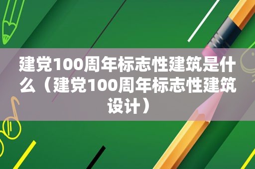 建党100周年标志性建筑是什么（建党100周年标志性建筑设计）