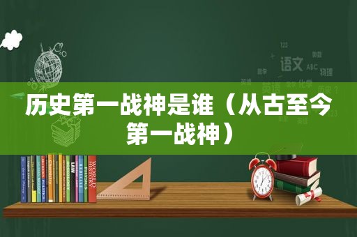 历史第一战神是谁（从古至今第一战神）