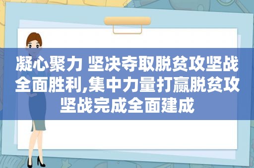 凝心聚力 坚决夺取脱贫攻坚战全面胜利,集中力量打赢脱贫攻坚战完成全面建成