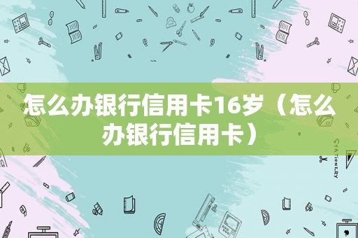 怎么办银行信用卡16岁（怎么办银行信用卡）