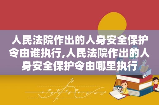 人民法院作出的人身安全保护令由谁执行,人民法院作出的人身安全保护令由哪里执行