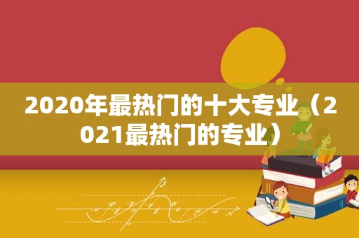 2020年最热门的十大专业（2021最热门的专业）