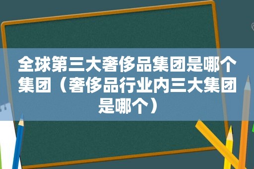 全球第三大奢侈品集团是哪个集团（奢侈品行业内三大集团是哪个）