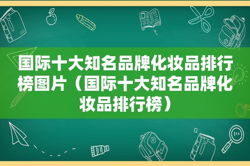 国际十大知名品牌化妆品排行榜图片（国际十大知名品牌化妆品排行榜）