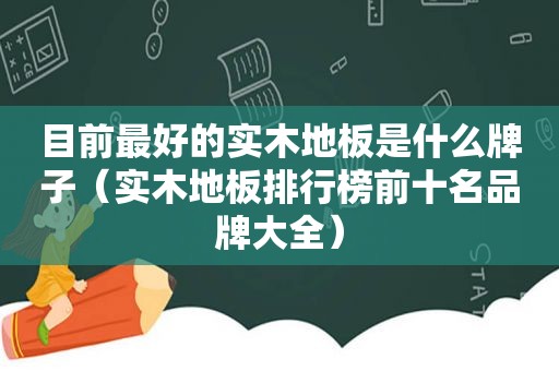 目前最好的实木地板是什么牌子（实木地板排行榜前十名品牌大全）