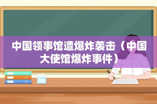 中国领事馆遭爆炸袭击（中国大使馆爆炸事件）