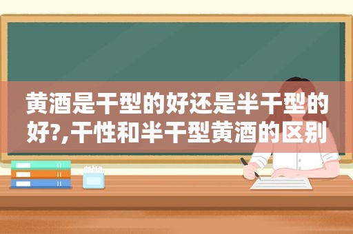 黄酒是干型的好还是半干型的好?,干性和半干型黄酒的区别