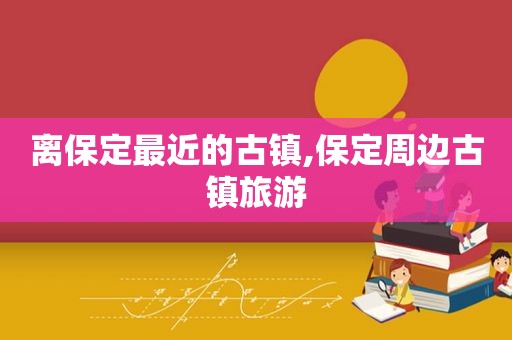 离保定最近的古镇,保定周边古镇旅游