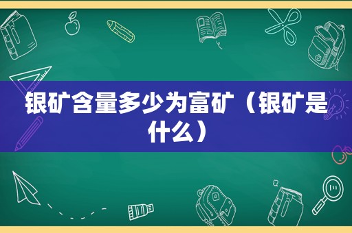 银矿含量多少为富矿（银矿是什么）