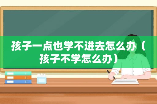 孩子一点也学不进去怎么办（孩子不学怎么办）