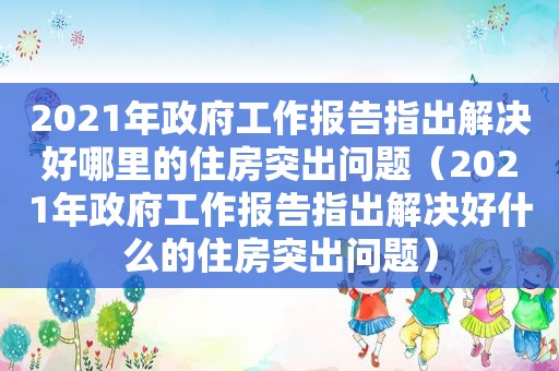 2021年 *** 工作报告指出解决好哪里的住房突出问题（2021年 *** 工作报告指出解决好什么的住房突出问题）