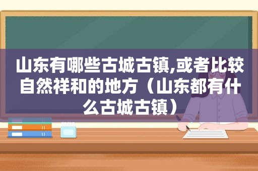 山东有哪些古城古镇,或者比较自然祥和的地方（山东都有什么古城古镇）