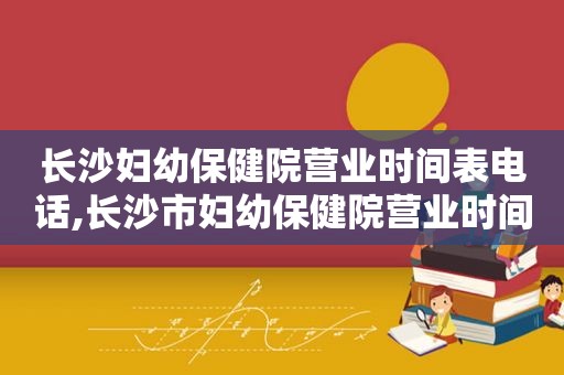 长沙妇幼保健院营业时间表电话,长沙市妇幼保健院营业时间