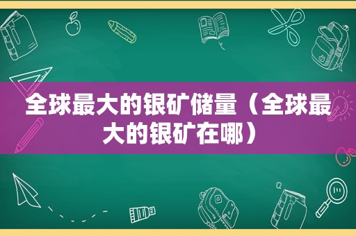 全球最大的银矿储量（全球最大的银矿在哪）