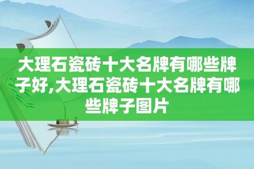 大理石瓷砖十大名牌有哪些牌子好,大理石瓷砖十大名牌有哪些牌子图片