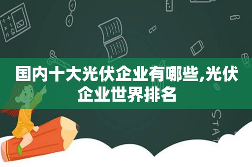 国内十大光伏企业有哪些,光伏企业世界排名