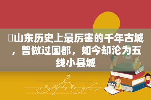 ​山东历史上最厉害的千年古城，曾做过国都，如今却沦为五线小县城