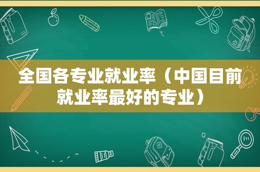 全国各专业就业率（中国目前就业率最好的专业）