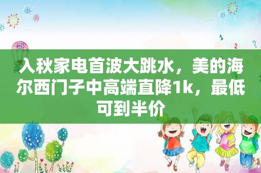 入秋家电首波大跳水，美的海尔西门子中高端直降1k，最低可到半价