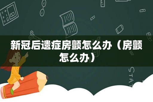 新冠后遗症房颤怎么办（房颤怎么办）