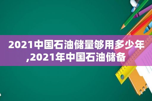 2021中国石油储量够用多少年,2021年中国石油储备