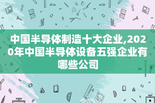 中国半导体制造十大企业,2020年中国半导体设备五强企业有哪些公司