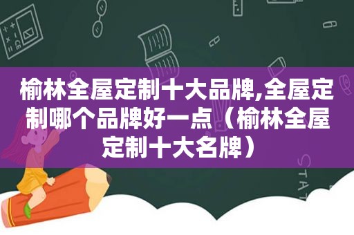 榆林全屋定制十大品牌,全屋定制哪个品牌好一点（榆林全屋定制十大名牌）