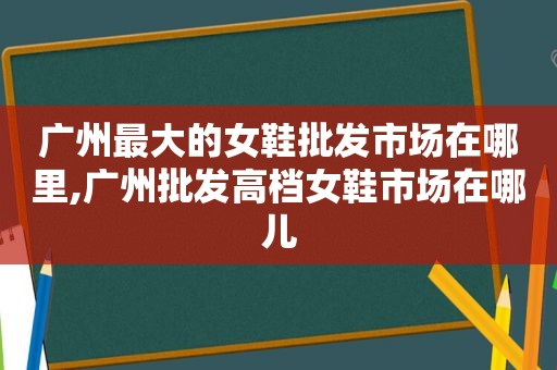 广州最大的女鞋批发市场在哪里,广州批发高档女鞋市场在哪儿