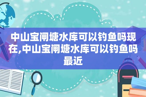 中山宝闸塘水库可以钓鱼吗现在,中山宝闸塘水库可以钓鱼吗最近