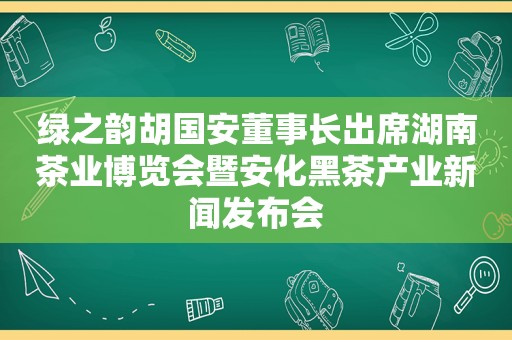 绿之韵胡国安董事长出席湖南茶业博览会暨安化黑茶产业新闻发布会