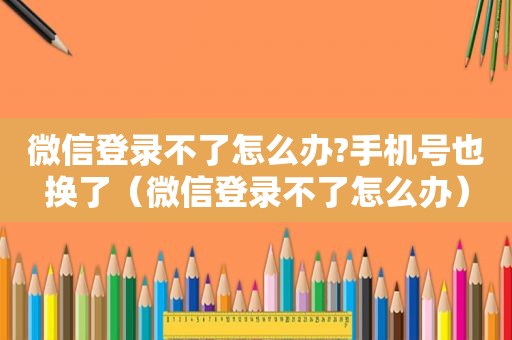 微信登录不了怎么办?手机号也换了（微信登录不了怎么办）