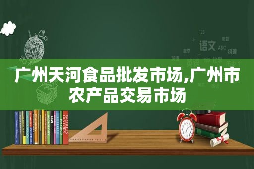 广州天河食品批发市场,广州市农产品交易市场